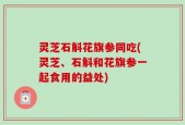 灵芝石斛花旗参同吃(灵芝、石斛和花旗参一起食用的益处)