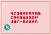 吃灵芝孢子粉的时候能否同时补充维生素E？让我们一起这背后的