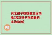 灵芝孢子粉胶囊主治功能(灵芝孢子粉胶囊的主治功效)