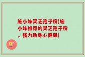 施小妹灵芝孢子粉(施小妹推荐的灵芝孢子粉，强力助身心健康)