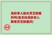 高龄老人能吃灵芝胶囊药吗(能否给高龄老人服用灵芝胶囊药)