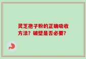 灵芝孢子粉的正确吸收方法？破壁是否必要？