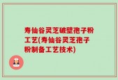 寿仙谷灵芝破壁孢子粉工艺(寿仙谷灵芝孢子粉制备工艺技术)