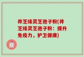 井芝缘灵芝孢子粉(井芝缘灵芝孢子粉：提升免疫力，护卫健康)