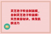 灵芝孢子粉自制面膜_自制灵芝孢子粉面膜：天然美容秘诀，焕发肌肤活力