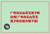 广州白云山灵芝孢子粉价格(广州白云山灵芝孢子粉价格大幅下调)