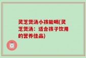 灵芝煲汤小孩能喝(灵芝煲汤：适合孩子饮用的营养佳品)