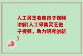 人工灵芝收集孢子视频讲解(人工采集灵芝孢子视频，助力研究创新)