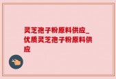 灵芝孢子粉原料供应_优质灵芝孢子粉原料供应