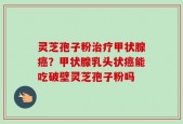 灵芝孢子粉治疗甲状腺癌？甲状腺乳头状癌能吃破壁灵芝孢子粉吗