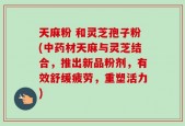 天麻粉 和灵芝孢子粉(中药材天麻与灵芝结合，推出新品粉剂，有效舒缓疲劳，重塑活力)