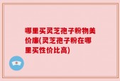 哪里买灵芝孢子粉物美价廉(灵芝孢子粉在哪里买性价比高)
