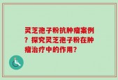 灵芝孢子粉抗肿瘤案例？探究灵芝孢子粉在肿瘤治疗中的作用？