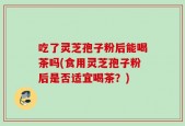 吃了灵芝孢子粉后能喝茶吗(食用灵芝孢子粉后是否适宜喝茶？)