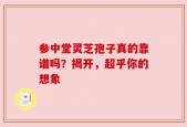参中堂灵芝孢子真的靠谱吗？揭开，超乎你的想象