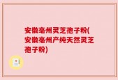 安徽亳州灵芝孢子粉(安徽亳州产纯天然灵芝孢子粉)