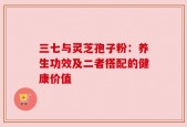 三七与灵芝孢子粉：养生功效及二者搭配的健康价值