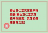 泰山芝仁堂灵芝孢子粉胶囊(泰山芝仁堂灵芝孢子粉胶囊：灵芝的健康营养之选)
