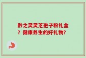黔之灵灵芝孢子粉礼盒？健康养生的好礼物？