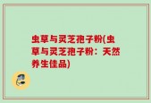 虫草与灵芝孢子粉(虫草与灵芝孢子粉：天然养生佳品)