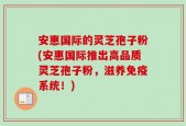 安惠国际的灵芝孢子粉(安惠国际推出高品质灵芝孢子粉，滋养免疫系统！)