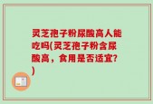灵芝孢子粉尿酸高人能吃吗(灵芝孢子粉含尿酸高，食用是否适宜？)