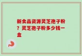 新食品资源灵芝孢子粉？灵芝孢子粉多少钱一盒