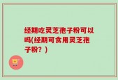 经期吃灵芝孢子粉可以吗(经期可食用灵芝孢子粉？)