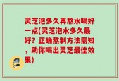 灵芝泡多久再熬水喝好一点(灵芝泡水多久最好？正确熬制方法需知，助你喝出灵芝最佳效果)