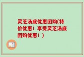灵芝汤底优惠团购(特价优惠！享受灵芝汤底团购优惠！)
