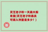 灵芝孢子粉一天最大服用量(灵芝孢子粉最高可摄入剂量是多少？)