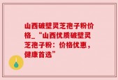 山西破壁灵芝孢子粉价格_“山西优质破壁灵芝孢子粉：价格优惠，健康首选”