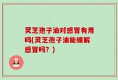 灵芝孢子油对感冒有用吗(灵芝孢子油能缓解感冒吗？)