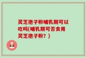 灵芝孢子粉哺乳期可以吃吗(哺乳期可否食用灵芝孢子粉？)