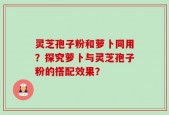 灵芝孢子粉和萝卜同用？探究萝卜与灵芝孢子粉的搭配效果？