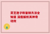 灵芝孢子粉鉴别方法全知道 深度解析其神奇功效