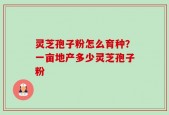 灵芝孢子粉怎么育种？一亩地产多少灵芝孢子粉
