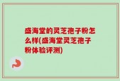 盛海堂的灵芝孢子粉怎么样(盛海堂灵芝孢子粉体验评测)