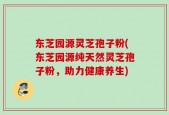 东芝园源灵芝孢子粉(东芝园源纯天然灵芝孢子粉，助力健康养生)