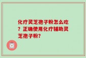 化疗灵芝孢子粉怎么吃？正确使用化疗辅助灵芝孢子粉？