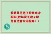 散装灵芝孢子粉用水冲服吗(散装灵芝孢子粉是否适合水溶服用？)