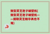 微型灵芝孢子破壁机(微型灵芝孢子破壁机——提取灵芝精华再也不难)