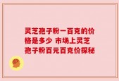 灵芝孢子粉一百克的价格是多少 市场上灵芝孢子粉百元百克价探秘