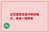 北芝堂灵芝孢子粉价格大，快来一探究竟