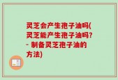 灵芝会产生孢子油吗(灵芝能产生孢子油吗？- 制备灵芝孢子油的方法)