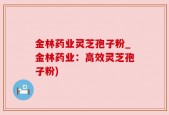 金林药业灵芝孢子粉_金林药业：高效灵芝孢子粉)