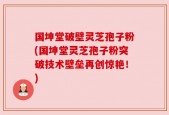 国坤堂破壁灵芝孢子粉(国坤堂灵芝孢子粉突破技术壁垒再创惊艳！)