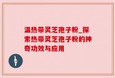 温热带灵芝孢子粉_探索热带灵芝孢子粉的神奇功效与应用