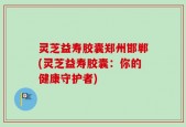 灵芝益寿胶囊郑州邯郸(灵芝益寿胶囊：你的健康守护者)