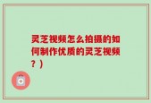 灵芝视频怎么拍摄的如何制作优质的灵芝视频？)